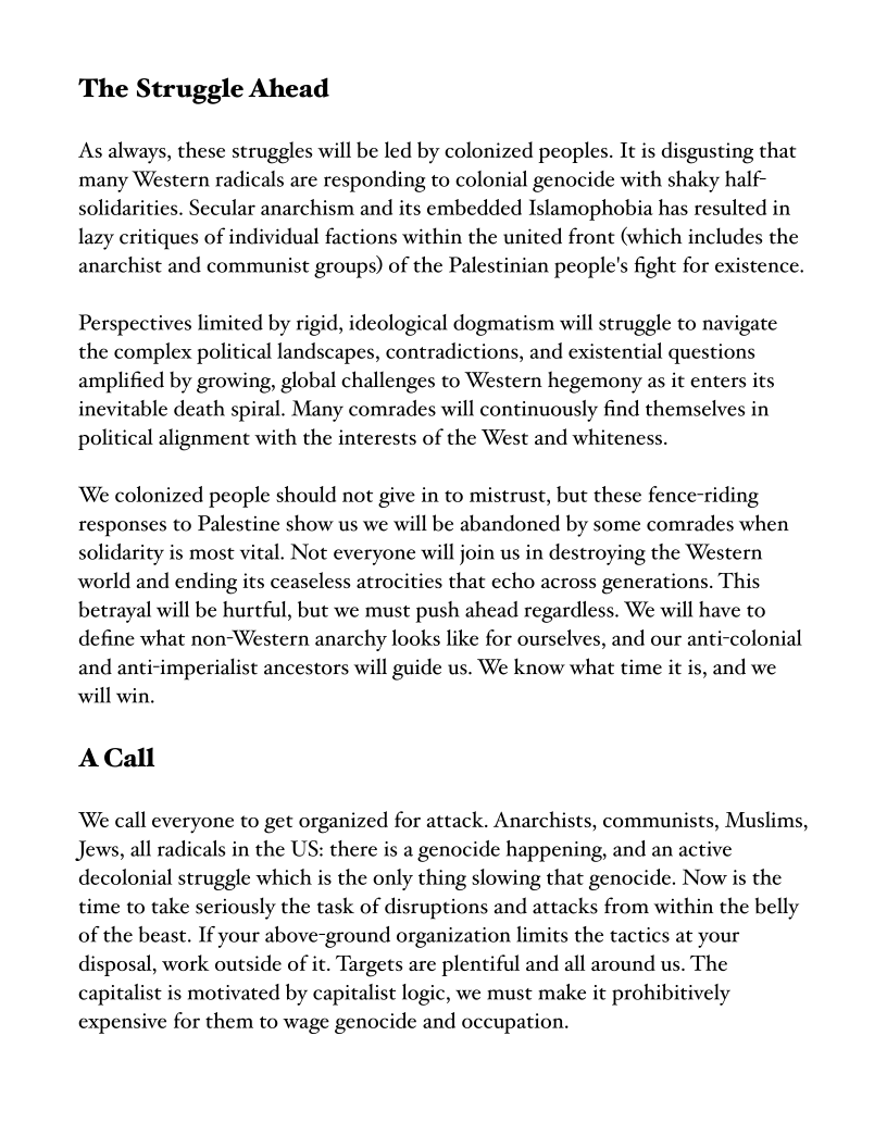 The Struggle Ahead

As always, these struggles will be led by colonized peoples. It is disgusting that
many Western radicals are responding to colonial genocide with shaky half
solidarities. Secular anarchism and its embedded Islamophobia has resulted in
lazy critiques of individual factions within the united front (which includes the
anarchist and communist groups) of the Palestinian people's fight for existence.

Perspectives limited by rigid, ideological dogmatism will struggle to navigate
the complex political landscapes, contradictions, and existential questions
amplified by growing, global challenges to Western hegemony as it enters its
inevitable death spiral. Many comrades will continuously find themselves in
political alignment with the interests of the West and whiteness.

We colonized people should not give in to mistrust, but these fence-riding
responses to Palestine show us we will be abandoned by some comrades when
solidarity is most vital. Not everyone will join us in destroying the Western
world and ending its ceaseless atrocities that echo across generations. This
betrayal will be hurtful, but we must push ahead regardless. We will have to
define what non-Western anarchy looks like for ourselves, and our anti-colonial
and anti-imperialist ancestors will guide us. We know what time it is, and we
will win.

A Call

We call everyone to get organized for attack. Anarchists, communists, Muslims,
Jews, all radicals in the US: there is a genocide happening, and an active
decolonial struggle which is the only thing slowing that genocide. Now is the
time to take seriously the task of disruptions and attacks from within the belly
of the beast. If your above-ground organization limits the tactics at your
disposal, work outside of it. Targets are plentiful and all around us. The
capitalist is motivated by capitalist logic, we must make it prohibitively
expensive for them to wage genocide and occupation.
